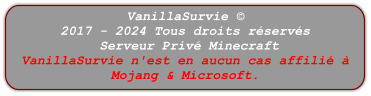 VanillaSurvie © 2017 - 2024 Tous droits réservés  Serveur Privé Minecraft VanillaSurvie n'est en aucun cas affilié à Mojang & Microsoft.