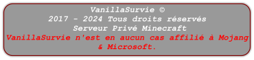 VanillaSurvie © 2017 - 2024 Tous droits réservés  Serveur Privé Minecraft VanillaSurvie n'est en aucun cas affilié à Mojang & Microsoft.